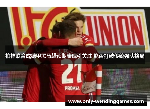 柏林联合成德甲黑马超预期表现引关注 能否打破传统强队格局 柏林联合成德甲黑马超预期表现引关注 能否打破传统强队格局