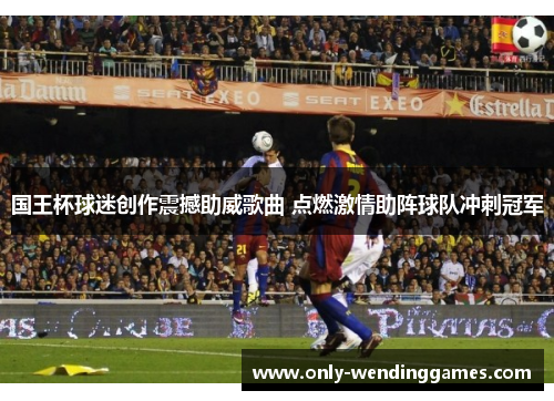 国王杯球迷创作震撼助威歌曲 点燃激情助阵球队冲刺冠军 国王杯球迷创作震撼助威歌曲 点燃激情助阵球队冲刺冠军