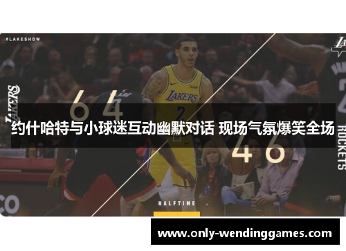 约什哈特与小球迷互动幽默对话 现场气氛爆笑全场 约什哈特与小球迷互动幽默对话 现场气氛爆笑全场