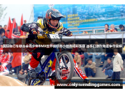 国际自行车联合会青少年BMX世界锦标赛小组赛精彩落幕 选手们激烈角逐争夺荣耀 国际自行车联合会青少年BMX世界锦标赛小组赛精彩落幕 选手们激烈角逐争夺荣耀