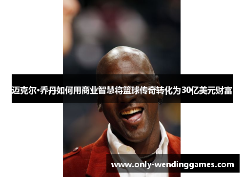 迈克尔·乔丹如何用商业智慧将篮球传奇转化为30亿美元财富 迈克尔·乔丹如何用商业智慧将篮球传奇转化为30亿美元财富