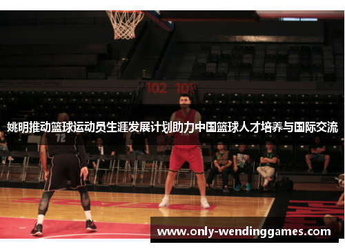 姚明推动篮球运动员生涯发展计划助力中国篮球人才培养与国际交流 姚明推动篮球运动员生涯发展计划助力中国篮球人才培养与国际交流