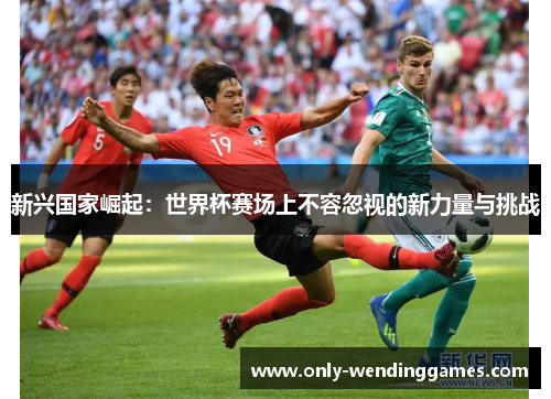 新兴国家崛起:世界杯赛场上不容忽视的新力量与挑战 新兴国家崛起:世界杯赛场上不容忽视的新力量与挑战