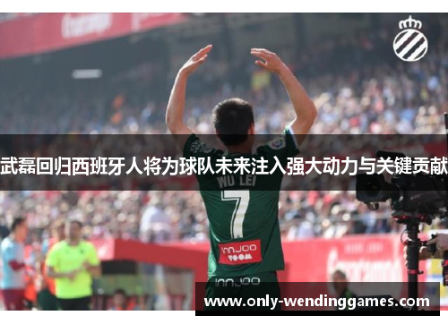 武磊回归西班牙人将为球队未来注入强大动力与关键贡献 武磊回归西班牙人将为球队未来注入强大动力与关键贡献