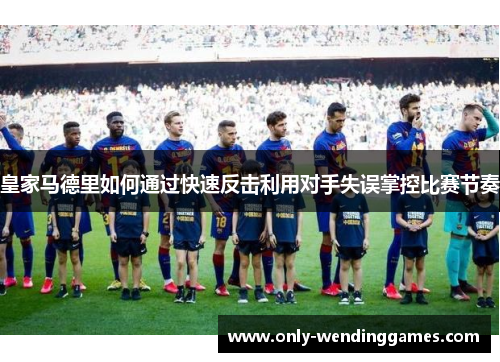 皇家马德里如何通过快速反击利用对手失误掌控比赛节奏 皇家马德里如何通过快速反击利用对手失误掌控比赛节奏