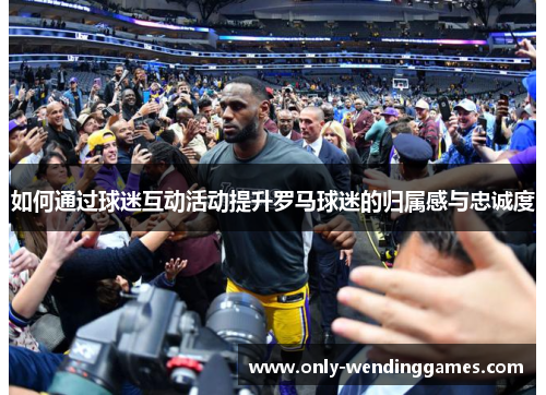 如何通过球迷互动活动提升罗马球迷的归属感与忠诚度 如何通过球迷互动活动提升罗马球迷的归属感与忠诚度