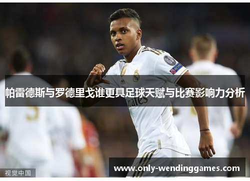 帕雷德斯与罗德里戈谁更具足球天赋与比赛影响力分析 帕雷德斯与罗德里戈谁更具足球天赋与比赛影响力分析