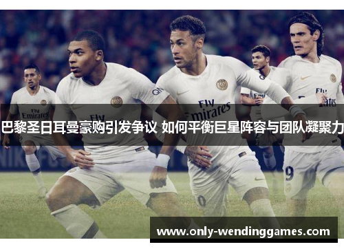 巴黎圣日耳曼豪购引发争议 如何平衡巨星阵容与团队凝聚力 巴黎圣日耳曼豪购引发争议 如何平衡巨星阵容与团队凝聚力