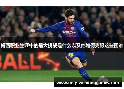梅西职业生涯中的最大挑战是什么以及他如何克服这些困难 梅西职业生涯中的最大挑战是什么以及他如何克服这些困难