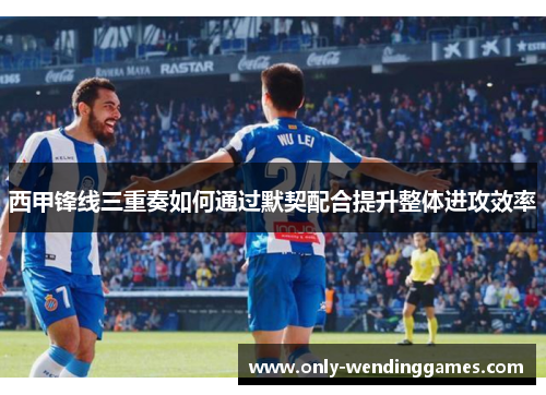 西甲锋线三重奏如何通过默契配合提升整体进攻效率 西甲锋线三重奏如何通过默契配合提升整体进攻效率