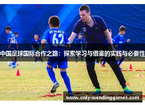 中国足球国际合作之路:探索学习与借鉴的实践与必要性 中国足球国际合作之路:探索学习与借鉴的实践与必要性