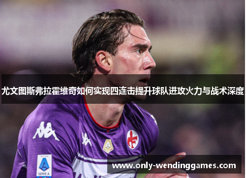尤文图斯弗拉霍维奇如何实现四连击提升球队进攻火力与战术深度 尤文图斯弗拉霍维奇如何实现四连击提升球队进攻火力与战术深度