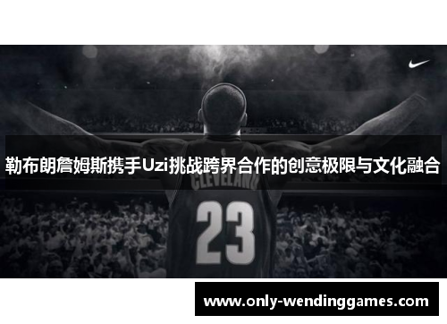 勒布朗詹姆斯携手Uzi挑战跨界合作的创意极限与文化融合 勒布朗詹姆斯携手Uzi挑战跨界合作的创意极限与文化融合