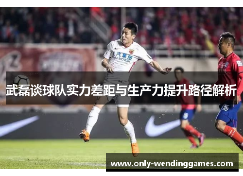 武磊谈球队实力差距与生产力提升路径解析 武磊谈球队实力差距与生产力提升路径解析