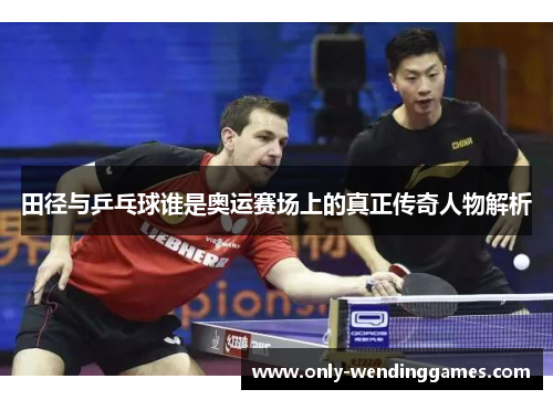 田径与乒乓球谁是奥运赛场上的真正传奇人物解析 田径与乒乓球谁是奥运赛场上的真正传奇人物解析