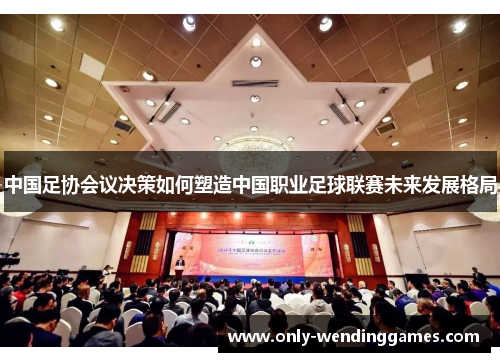 中国足协会议决策如何塑造中国职业足球联赛未来发展格局 中国足协会议决策如何塑造中国职业足球联赛未来发展格局
