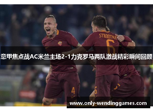 意甲焦点战AC米兰主场2-1力克罗马两队激战精彩瞬间回顾 意甲焦点战AC米兰主场2-1力克罗马两队激战精彩瞬间回顾