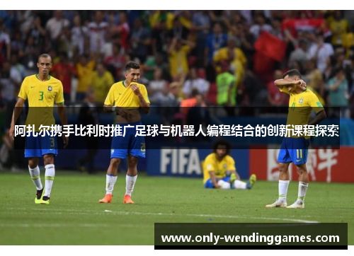 阿扎尔携手比利时推广足球与机器人编程结合的创新课程探索 阿扎尔携手比利时推广足球与机器人编程结合的创新课程探索