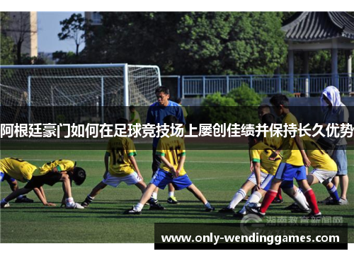阿根廷豪门如何在足球竞技场上屡创佳绩并保持长久优势 阿根廷豪门如何在足球竞技场上屡创佳绩并保持长久优势