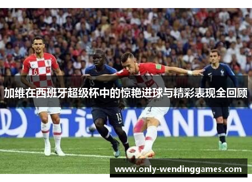加维在西班牙超级杯中的惊艳进球与精彩表现全回顾 加维在西班牙超级杯中的惊艳进球与精彩表现全回顾