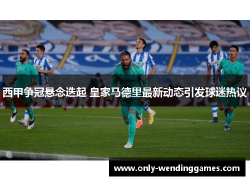 西甲争冠悬念迭起 皇家马德里最新动态引发球迷热议 西甲争冠悬念迭起 皇家马德里最新动态引发球迷热议