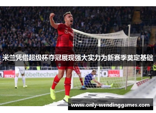 米兰凭借超级杯夺冠展现强大实力为新赛季奠定基础 米兰凭借超级杯夺冠展现强大实力为新赛季奠定基础