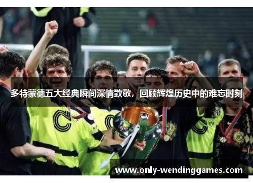 多特蒙德五大经典瞬间深情致敬,回顾辉煌历史中的难忘时刻 多特蒙德五大经典瞬间深情致敬,回顾辉煌历史中的难忘时刻