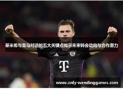 基米希与皇马对话的五大关键点揭示未来转会动向与合作潜力 基米希与皇马对话的五大关键点揭示未来转会动向与合作潜力