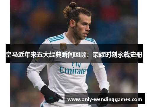 皇马近年来五大经典瞬间回顾:荣耀时刻永载史册 皇马近年来五大经典瞬间回顾:荣耀时刻永载史册