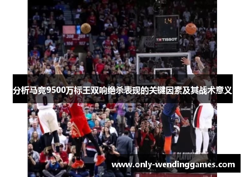 分析马竞9500万标王双响绝杀表现的关键因素及其战术意义 分析马竞9500万标王双响绝杀表现的关键因素及其战术意义