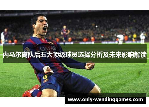 内马尔离队后五大顶级球员选择分析及未来影响解读 内马尔离队后五大顶级球员选择分析及未来影响解读