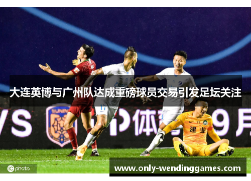 大连英博与广州队达成重磅球员交易引发足坛关注 大连英博与广州队达成重磅球员交易引发足坛关注