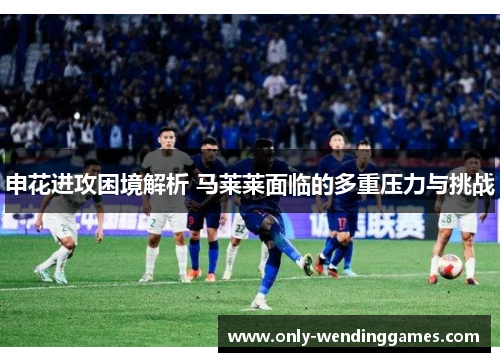 申花进攻困境解析 马莱莱面临的多重压力与挑战 申花进攻困境解析 马莱莱面临的多重压力与挑战