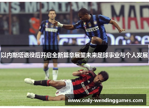 以内斯塔退役后开启全新篇章展望未来足球事业与个人发展 以内斯塔退役后开启全新篇章展望未来足球事业与个人发展