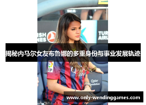 揭秘内马尔女友布鲁娜的多重身份与事业发展轨迹