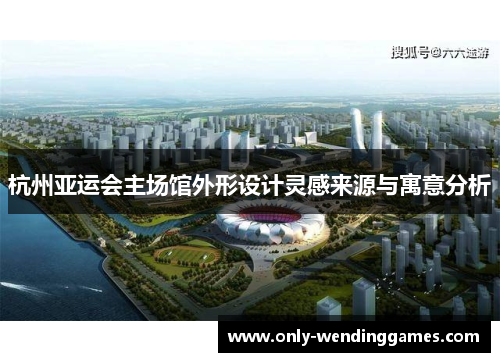 杭州亚运会主场馆外形设计灵感来源与寓意分析 杭州亚运会主场馆外形设计灵感来源与寓意分析
