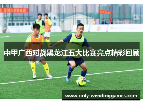 中甲广西对战黑龙江五大比赛亮点精彩回顾 中甲广西对战黑龙江五大比赛亮点精彩回顾