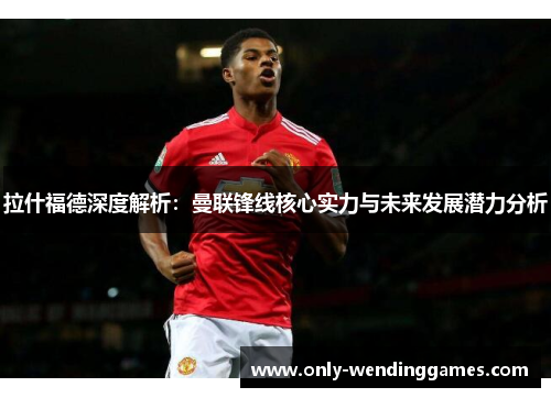 拉什福德深度解析：曼联锋线核心实力与未来发展潜力分析