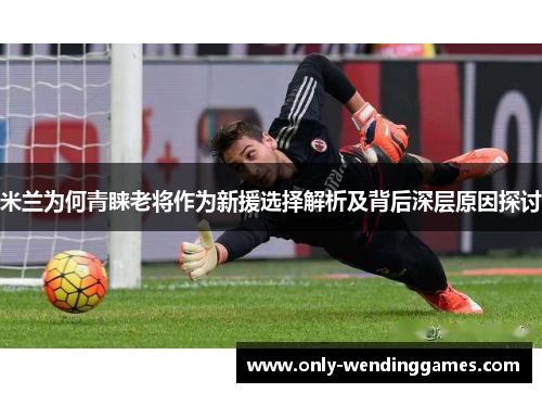 米兰为何青睐老将作为新援选择解析及背后深层原因探讨 米兰为何青睐老将作为新援选择解析及背后深层原因探讨