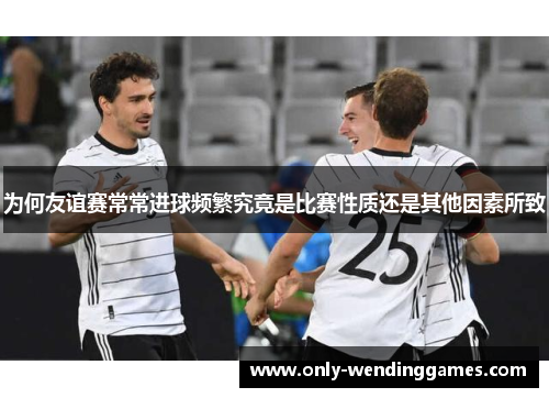 为何友谊赛常常进球频繁究竟是比赛性质还是其他因素所致 为何友谊赛常常进球频繁究竟是比赛性质还是其他因素所致