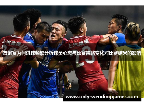 友谊赛为何进球频繁分析球员心态与比赛策略变化对比赛结果的影响