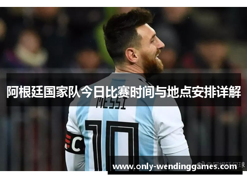 阿根廷国家队今日比赛时间与地点安排详解 阿根廷国家队今日比赛时间与地点安排详解