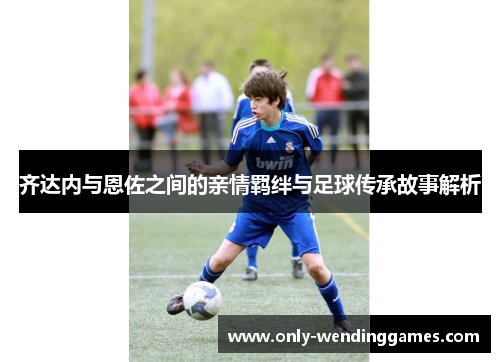 齐达内与恩佐之间的亲情羁绊与足球传承故事解析 齐达内与恩佐之间的亲情羁绊与足球传承故事解析