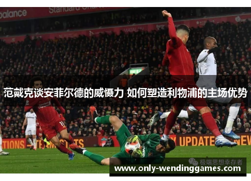 范戴克谈安菲尔德的威慑力 如何塑造利物浦的主场优势 范戴克谈安菲尔德的威慑力 如何塑造利物浦的主场优势