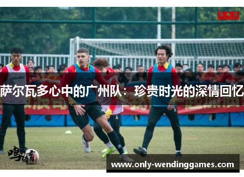 萨尔瓦多心中的广州队:珍贵时光的深情回忆 萨尔瓦多心中的广州队:珍贵时光的深情回忆