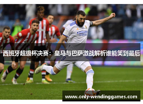 西班牙超级杯决赛:皇马与巴萨激战解析谁能笑到最后 西班牙超级杯决赛:皇马与巴萨激战解析谁能笑到最后