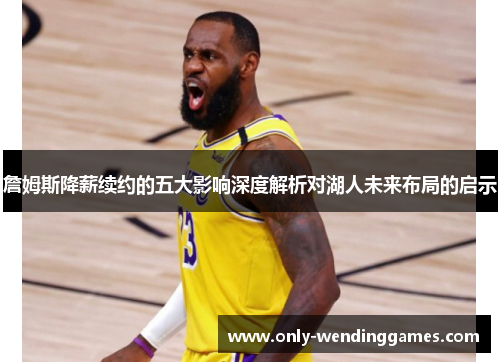詹姆斯降薪续约的五大影响深度解析对湖人未来布局的启示 詹姆斯降薪续约的五大影响深度解析对湖人未来布局的启示