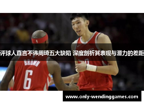 评球人直言不讳周琦五大缺陷 深度剖析其表现与潜力的差距 评球人直言不讳周琦五大缺陷 深度剖析其表现与潜力的差距