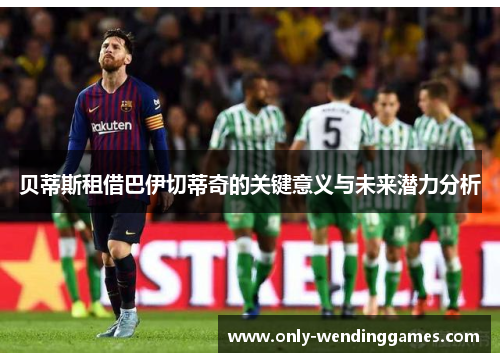 贝蒂斯租借巴伊切蒂奇的关键意义与未来潜力分析 贝蒂斯租借巴伊切蒂奇的关键意义与未来潜力分析
