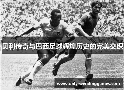 贝利传奇与巴西足球辉煌历史的完美交织 贝利传奇与巴西足球辉煌历史的完美交织